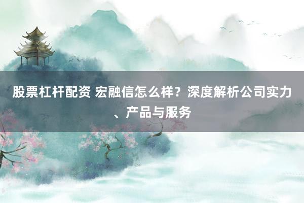股票杠杆配资 宏融信怎么样？深度解析公司实力、产品与服务