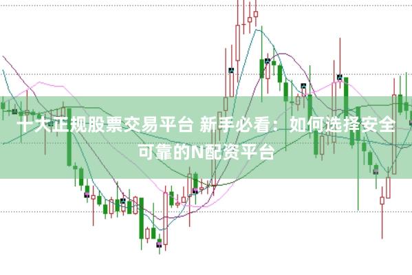 十大正规股票交易平台 新手必看：如何选择安全可靠的N配资平台