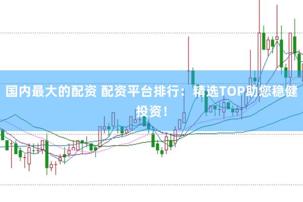 国内最大的配资 配资平台排行：精选TOP助您稳健投资！