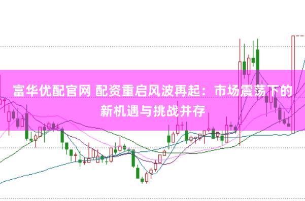 富华优配官网 配资重启风波再起：市场震荡下的新机遇与挑战并存