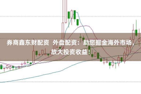 券商鑫东财配资  外盘配资：助您掘金海外市场，放大投资收益！