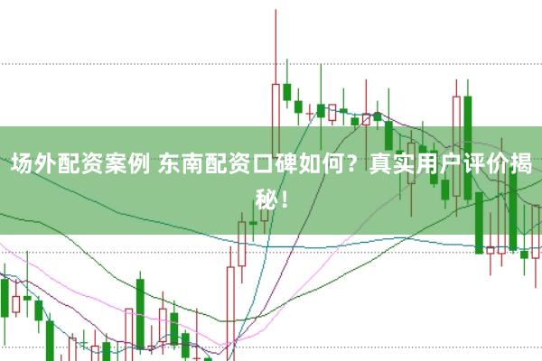 场外配资案例 东南配资口碑如何？真实用户评价揭秘！