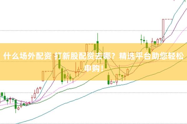 什么场外配资 打新股配资去哪？精选平台助您轻松申购！