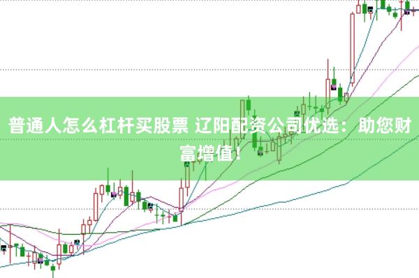 普通人怎么杠杆买股票 辽阳配资公司优选：助您财富增值！