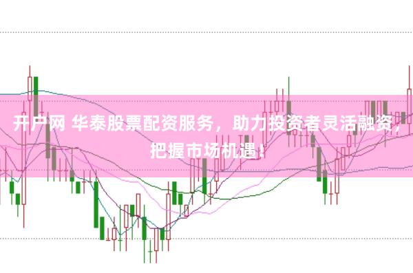开户网 华泰股票配资服务，助力投资者灵活融资，把握市场机遇！