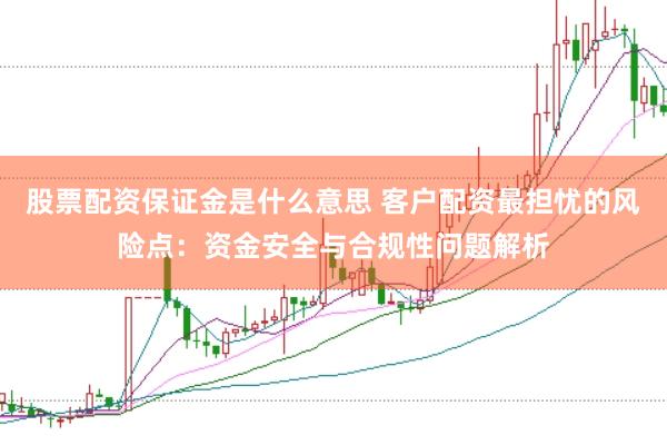 股票配资保证金是什么意思 客户配资最担忧的风险点：资金安全与合规性问题解析
