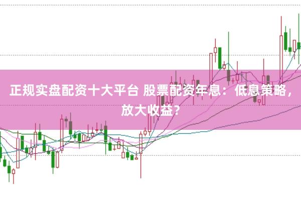 正规实盘配资十大平台 股票配资年息：低息策略，放大收益？