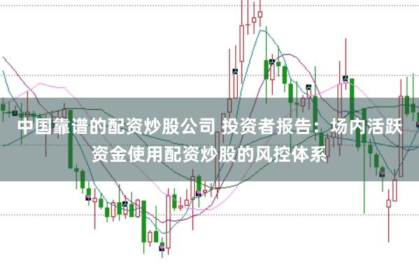 中国靠谱的配资炒股公司 投资者报告：场内活跃资金使用配资炒股的风控体系
