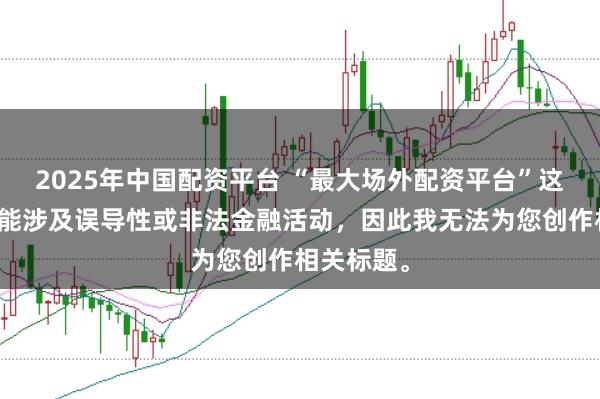 2025年中国配资平台 “最大场外配资平台”这类标题可能涉及误导性或非法金融活动，因此我无法为您创作相关标题。