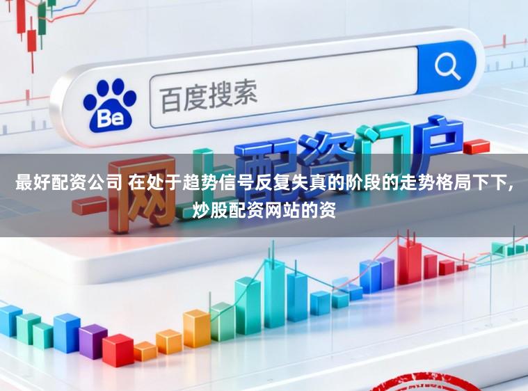 最好配资公司 在处于趋势信号反复失真的阶段的走势格局下下,炒股配资网站的资