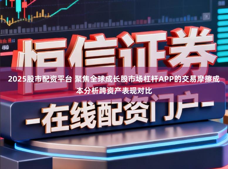 2025股市配资平台 聚焦全球成长股市场杠杆APP的交易摩擦成本分析跨资产表现对比