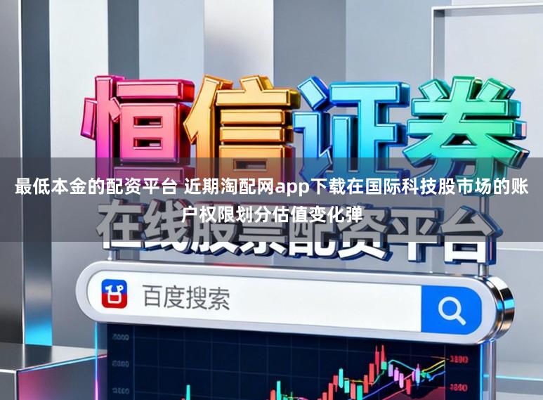 最低本金的配资平台 近期淘配网app下载在国际科技股市场的账户权限划分估值变化弹