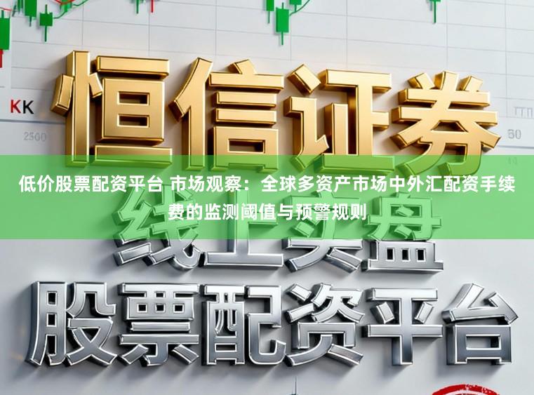 低价股票配资平台 市场观察：全球多资产市场中外汇配资手续费的监测阈值与预警规则