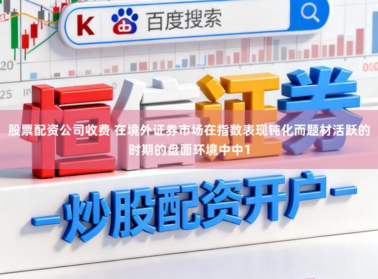 股票配资公司收费 在境外证券市场在指数表现钝化而题材活跃的时期的盘面环境中中1