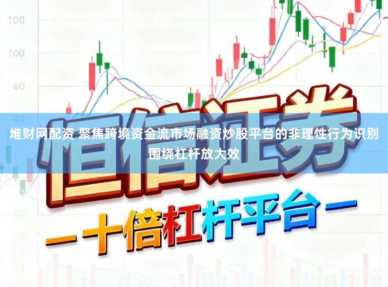 堆财网配资 聚焦跨境资金流市场融资炒股平台的非理性行为识别围绕杠杆放大效