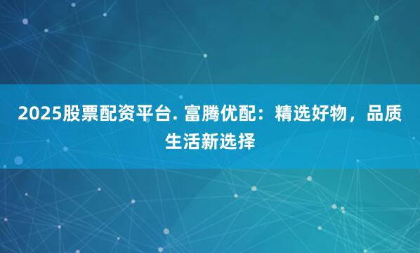 2025股票配资平台. 富腾优配：精选好物，品质生活新选择