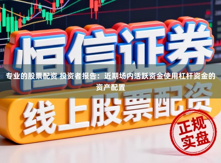 专业的股票配资 投资者报告：近期场内活跃资金使用杠杆资金的资产配置