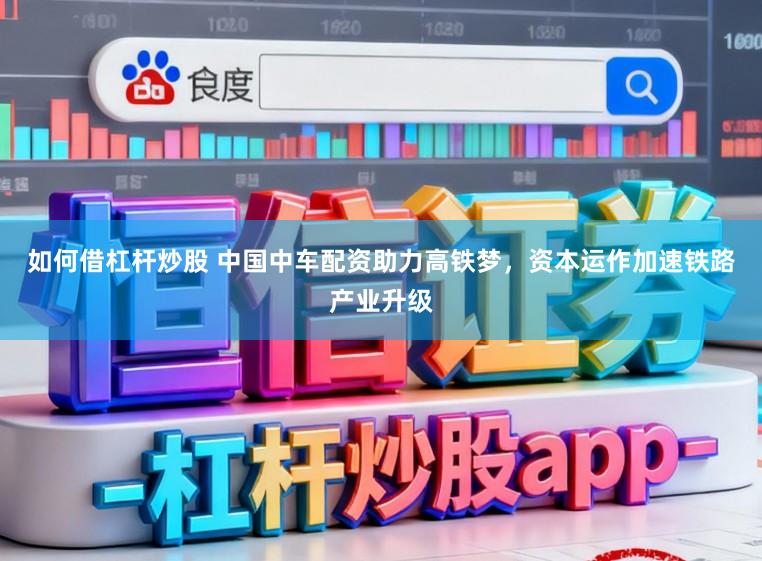 如何借杠杆炒股 中国中车配资助力高铁梦，资本运作加速铁路产业升级