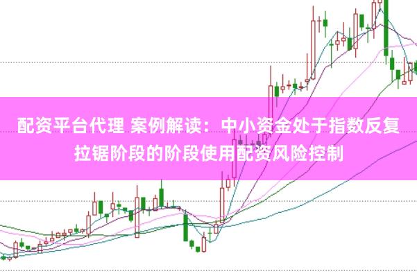 配资平台代理 案例解读：中小资金处于指数反复拉锯阶段的阶段使用配资风险控制