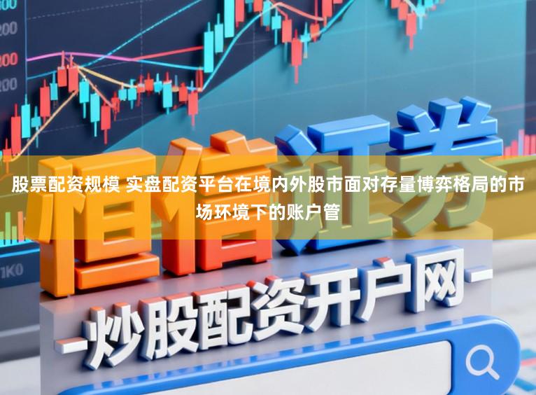 股票配资规模 实盘配资平台在境内外股市面对存量博弈格局的市场环境下的账户管