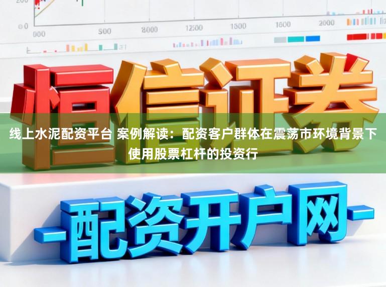 线上水泥配资平台 案例解读：配资客户群体在震荡市环境背景下使用股票杠杆的投资行