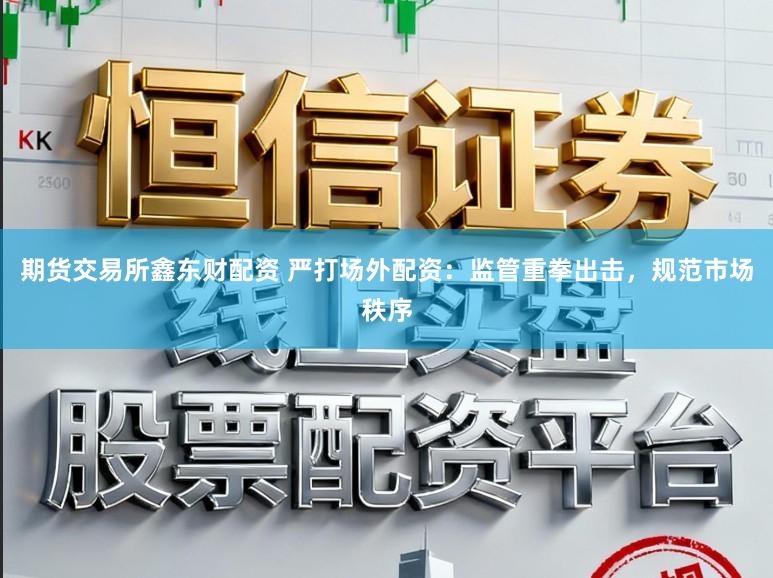 期货交易所鑫东财配资 严打场外配资：监管重拳出击，规范市场秩序